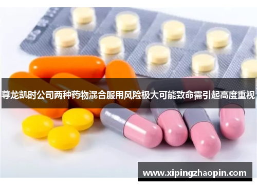 尊龙凯时公司两种药物混合服用风险极大可能致命需引起高度重视